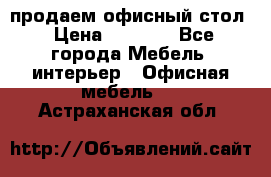 продаем офисный стол › Цена ­ 3 600 - Все города Мебель, интерьер » Офисная мебель   . Астраханская обл.